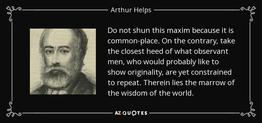 Do not shun this maxim because it is common-place. On the contrary, take the closest heed of what observant men, who would probably like to show originality, are yet constrained to repeat. Therein lies the marrow of the wisdom of the world. - Arthur Helps