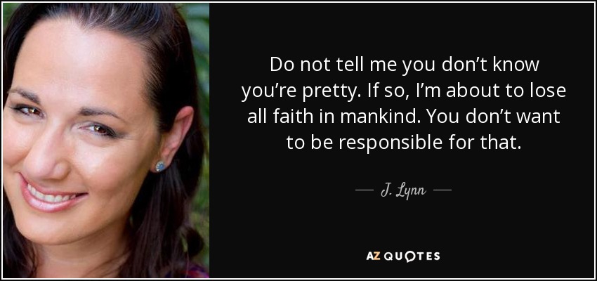 Do not tell me you don’t know you’re pretty. If so, I’m about to lose all faith in mankind. You don’t want to be responsible for that. - J. Lynn