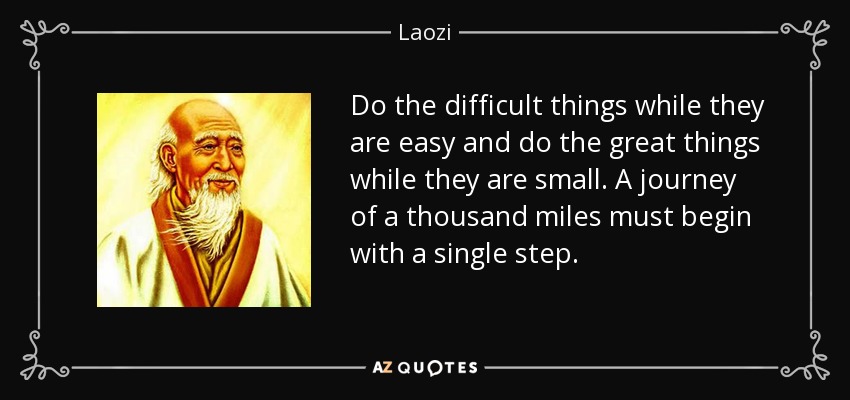 Do the difficult things while they are easy and do the great things while they are small. A journey of a thousand miles must begin with a single step. - Laozi