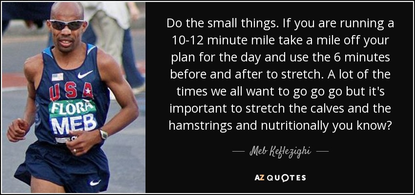 Do the small things. If you are running a 10-12 minute mile take a mile off your plan for the day and use the 6 minutes before and after to stretch. A lot of the times we all want to go go go but it's important to stretch the calves and the hamstrings and nutritionally you know? - Meb Keflezighi