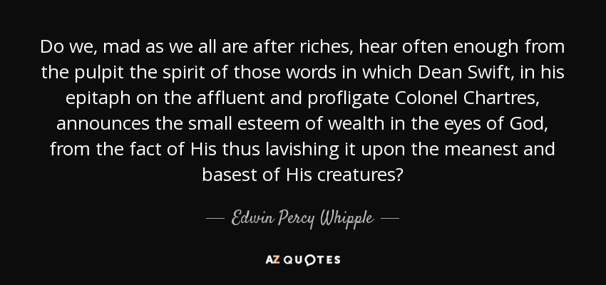 Do we, mad as we all are after riches, hear often enough from the pulpit the spirit of those words in which Dean Swift, in his epitaph on the affluent and profligate Colonel Chartres, announces the small esteem of wealth in the eyes of God, from the fact of His thus lavishing it upon the meanest and basest of His creatures? - Edwin Percy Whipple