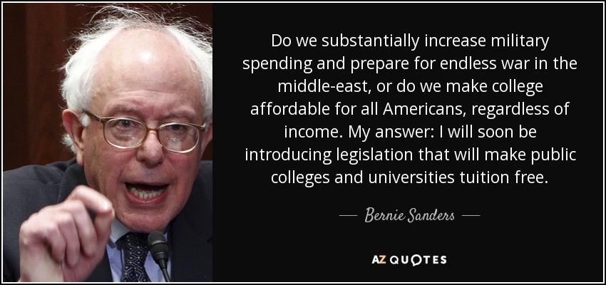 Do we substantially increase military spending and prepare for endless war in the middle-east, or do we make college affordable for all Americans, regardless of income. My answer: I will soon be introducing legislation that will make public colleges and universities tuition free. - Bernie Sanders