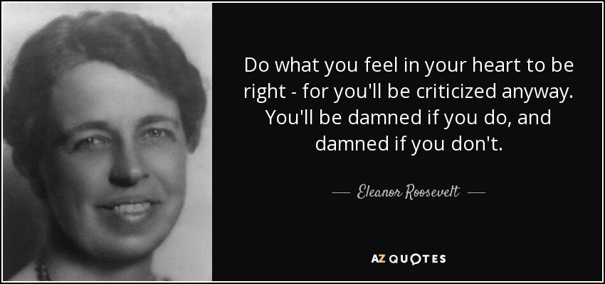 Haz lo que sientas en tu corazón que es correcto, porque te criticarán de todos modos. Te condenarán si lo haces y te condenarán si no lo haces. - Eleanor Roosevelt