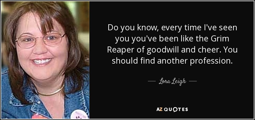 Do you know, every time I've seen you you've been like the Grim Reaper of goodwill and cheer. You should find another profession. - Lora Leigh