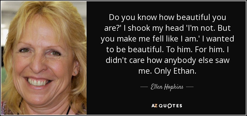 Do you know how beautiful you are?' I shook my head 'I'm not. But you make me fell like I am.' I wanted to be beautiful. To him. For him. I didn't care how anybody else saw me. Only Ethan. - Ellen Hopkins