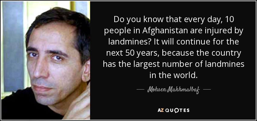 Do you know that every day, 10 people in Afghanistan are injured by landmines? It will continue for the next 50 years, because the country has the largest number of landmines in the world. - Mohsen Makhmalbaf