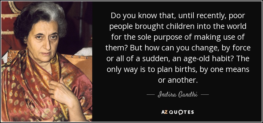 Do you know that, until recently, poor people brought children into the world for the sole purpose of making use of them? But how can you change, by force or all of a sudden, an age-old habit? The only way is to plan births, by one means or another. - Indira Gandhi