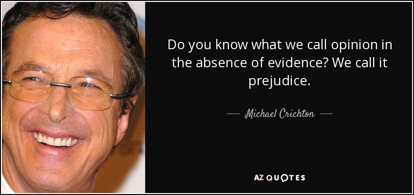 Do you know what we call opinion in the absence of evidence? We call it prejudice. - Michael Crichton