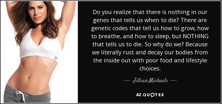 Do you realize that there is nothing in our genes that tells us when to die? There are genetic codes that tell us how to grow, how to breathe, and how to sleep, but NOTHING that tells us to die. So why do we? Because we literally rust and decay our bodies from the inside out with poor food and lifestyle choices. - Jillian Michaels