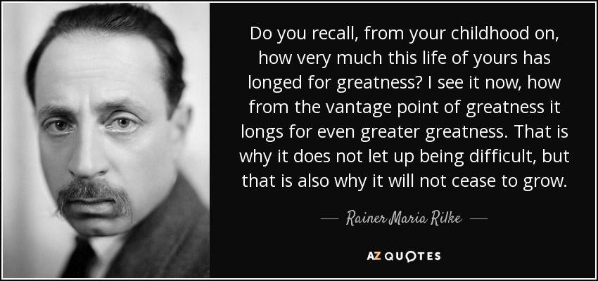 Do you recall, from your childhood on, how very much this life of yours has longed for greatness? I see it now, how from the vantage point of greatness it longs for even greater greatness. That is why it does not let up being difficult, but that is also why it will not cease to grow. - Rainer Maria Rilke