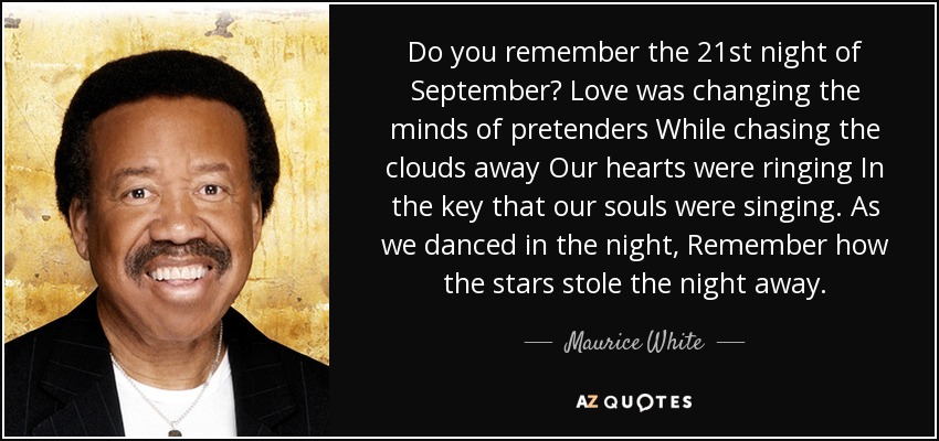 Do you remember the 21st night of September? Love was changing the minds of pretenders While chasing the clouds away Our hearts were ringing In the key that our souls were singing. As we danced in the night, Remember how the stars stole the night away. - Maurice White