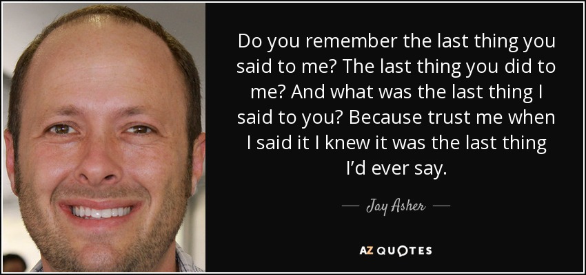 Do you remember the last thing you said to me? The last thing you did to me? And what was the last thing I said to you? Because trust me when I said it I knew it was the last thing I’d ever say. - Jay Asher