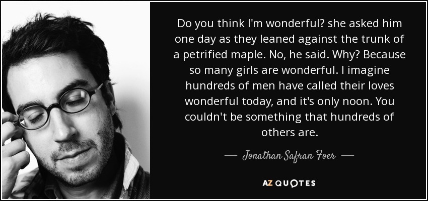 Do you think I'm wonderful? she asked him one day as they leaned against the trunk of a petrified maple. No, he said. Why? Because so many girls are wonderful. I imagine hundreds of men have called their loves wonderful today, and it's only noon. You couldn't be something that hundreds of others are. - Jonathan Safran Foer