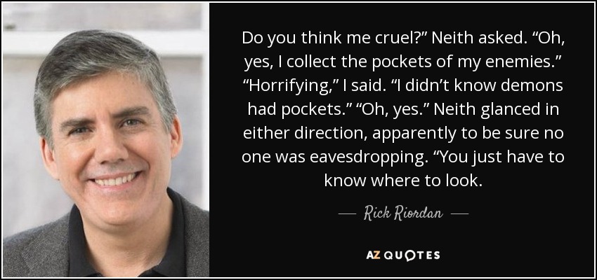 Do you think me cruel?” Neith asked. “Oh, yes, I collect the pockets of my enemies.” “Horrifying,” I said. “I didn’t know demons had pockets.” “Oh, yes.” Neith glanced in either direction, apparently to be sure no one was eavesdropping. “You just have to know where to look. - Rick Riordan