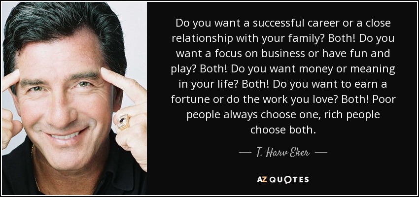 Do you want a successful career or a close relationship with your family? Both! Do you want a focus on business or have fun and play? Both! Do you want money or meaning in your life? Both! Do you want to earn a fortune or do the work you love? Both! Poor people always choose one, rich people choose both. - T. Harv Eker