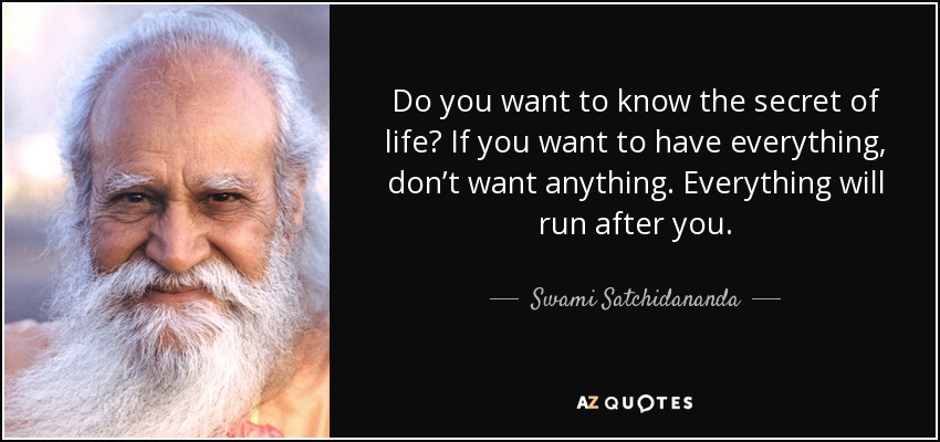 Do you want to know the secret of life? If you want to have everything, don’t want anything. Everything will run after you. - Swami Satchidananda