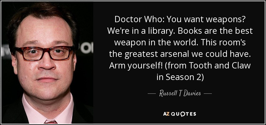 Doctor Who: You want weapons? We're in a library. Books are the best weapon in the world. This room's the greatest arsenal we could have. Arm yourself! (from Tooth and Claw in Season 2) - Russell T Davies