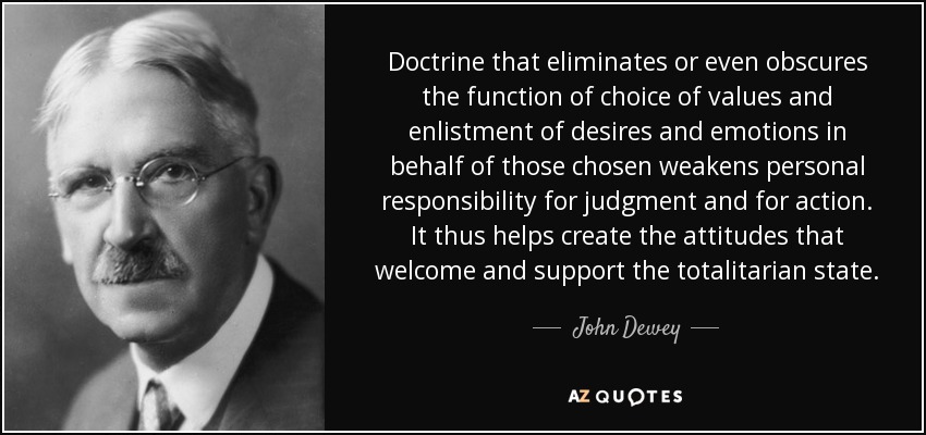 Doctrine that eliminates or even obscures the function of choice of values and enlistment of desires and emotions in behalf of those chosen weakens personal responsibility for judgment and for action. It thus helps create the attitudes that welcome and support the totalitarian state. - John Dewey