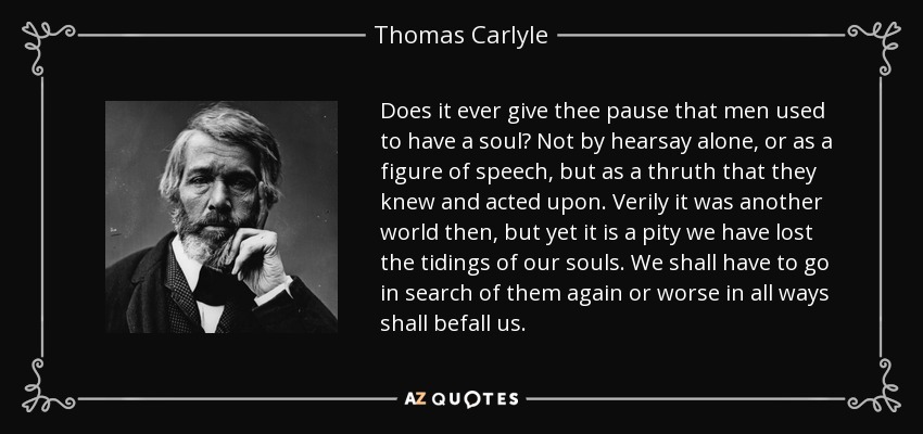 Does it ever give thee pause that men used to have a soul? Not by hearsay alone, or as a figure of speech, but as a thruth that they knew and acted upon. Verily it was another world then, but yet it is a pity we have lost the tidings of our souls. We shall have to go in search of them again or worse in all ways shall befall us. - Thomas Carlyle