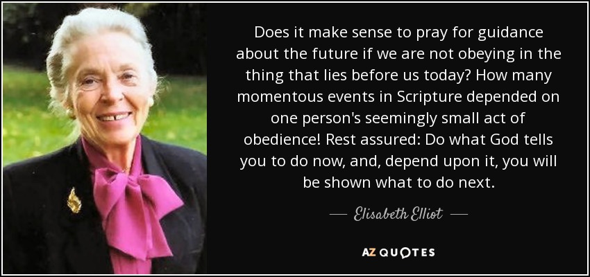 Does it make sense to pray for guidance about the future if we are not obeying in the thing that lies before us today? How many momentous events in Scripture depended on one person's seemingly small act of obedience! Rest assured: Do what God tells you to do now, and, depend upon it, you will be shown what to do next. - Elisabeth Elliot