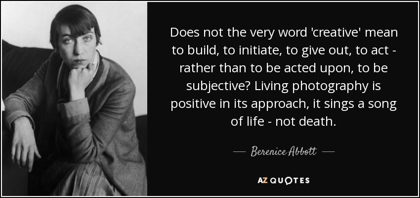 ¿Acaso la propia palabra "creativo" no significa construir, iniciar, dar, actuar, en lugar de que se actúe sobre ella, de ser subjetivo? La fotografía viva es positiva en su enfoque, canta una canción de vida, no de muerte. - Berenice Abbott