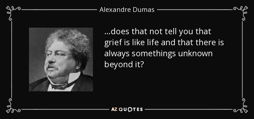 ...does that not tell you that grief is like life and that there is always somethings unknown beyond it? - Alexandre Dumas