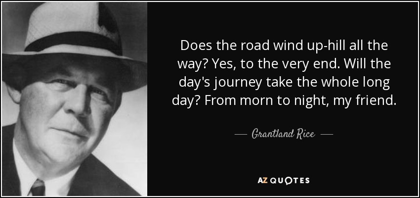 Does the road wind up-hill all the way? Yes, to the very end. Will the day's journey take the whole long day? From morn to night, my friend. - Grantland Rice