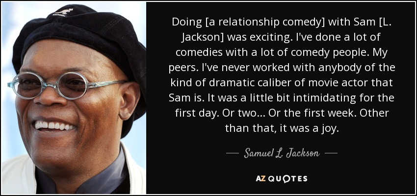 Hacer [una comedia de relaciones] con Sam [L. Jackson] fue emocionante. He hecho muchas comedias con mucha gente de la comedia. Mis compañeros. Nunca he trabajado con nadie del calibre dramático de actor de cine que es Sam. Fue un poco intimidante para el primer día. O dos... O la primera semana. Aparte de eso, fue una alegría. - Samuel L. Jackson