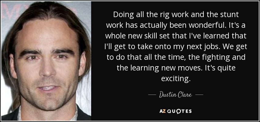 Doing all the rig work and the stunt work has actually been wonderful. It's a whole new skill set that I've learned that I'll get to take onto my next jobs. We get to do that all the time, the fighting and the learning new moves. It's quite exciting. - Dustin Clare
