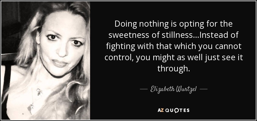 Doing nothing is opting for the sweetness of stillness...Instead of fighting with that which you cannot control, you might as well just see it through. - Elizabeth Wurtzel