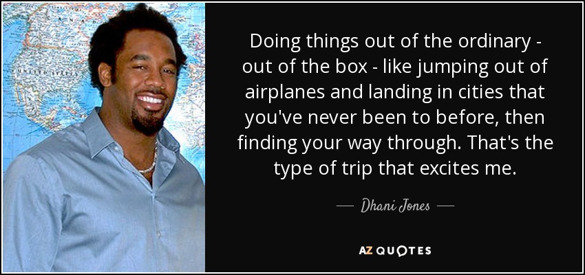 Doing things out of the ordinary - out of the box - like jumping out of airplanes and landing in cities that you've never been to before, then finding your way through. That's the type of trip that excites me. - Dhani Jones