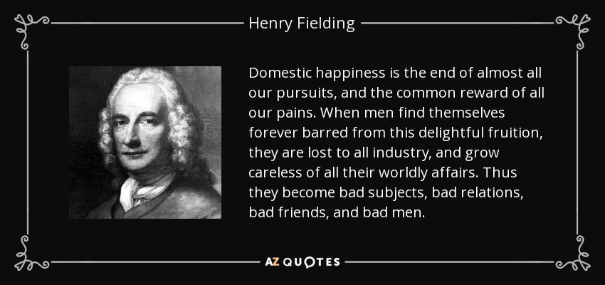 Domestic happiness is the end of almost all our pursuits, and the common reward of all our pains. When men find themselves forever barred from this delightful fruition, they are lost to all industry, and grow careless of all their worldly affairs. Thus they become bad subjects, bad relations, bad friends, and bad men. - Henry Fielding