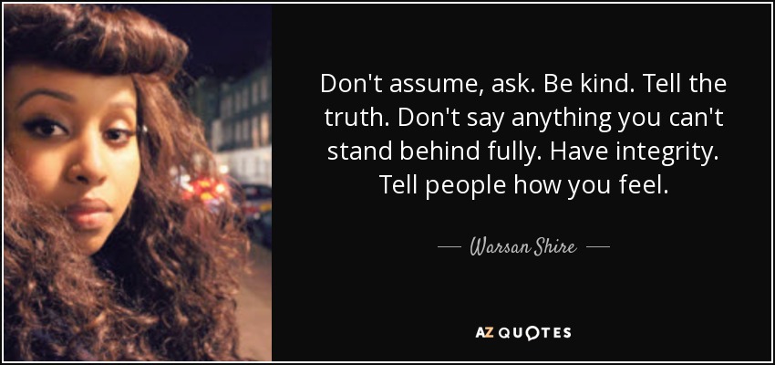 Don't assume, ask. Be kind. Tell the truth. Don't say anything you can't stand behind fully. Have integrity. Tell people how you feel. - Warsan Shire