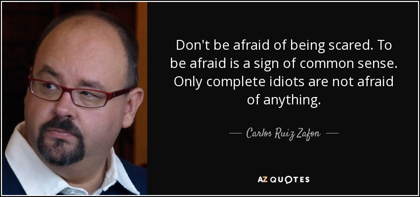 Don't be afraid of being scared. To be afraid is a sign of common sense. Only complete idiots are not afraid of anything. - Carlos Ruiz Zafon