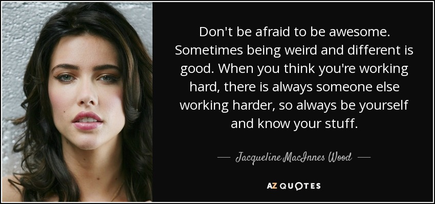 Don't be afraid to be awesome. Sometimes being weird and different is good. When you think you're working hard, there is always someone else working harder, so always be yourself and know your stuff. - Jacqueline MacInnes Wood