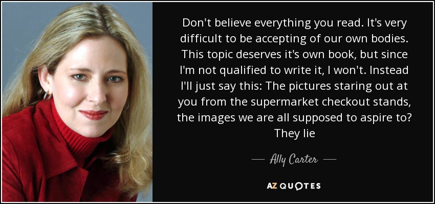 Don't believe everything you read. It's very difficult to be accepting of our own bodies. This topic deserves it's own book, but since I'm not qualified to write it, I won't. Instead I'll just say this: The pictures staring out at you from the supermarket checkout stands, the images we are all supposed to aspire to? They lie - Ally Carter