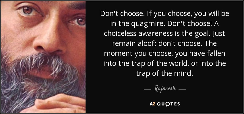 Don't choose. If you choose, you will be in the quagmire. Don't choose! A choiceless awareness is the goal. Just remain aloof; don't choose. The moment you choose, you have fallen into the trap of the world, or into the trap of the mind. - Rajneesh