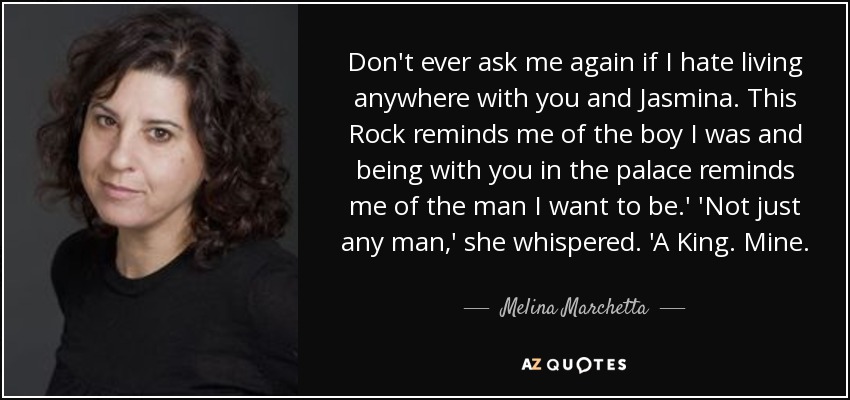 Don't ever ask me again if I hate living anywhere with you and Jasmina. This Rock reminds me of the boy I was and being with you in the palace reminds me of the man I want to be.' 'Not just any man,' she whispered. 'A King. Mine. - Melina Marchetta