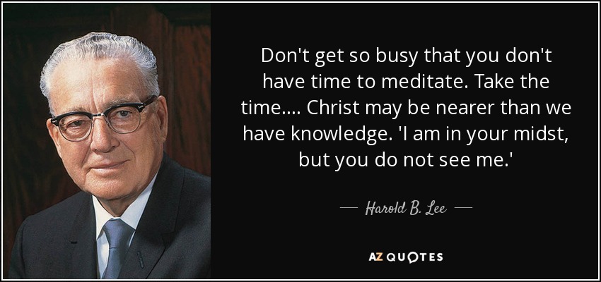 No estés tan ocupado que no tengas tiempo para meditar. Tómate el tiempo necesario.... Cristo puede estar más cerca de lo que creemos. Estoy en medio de vosotros, pero no me veis". - Harold B. Lee