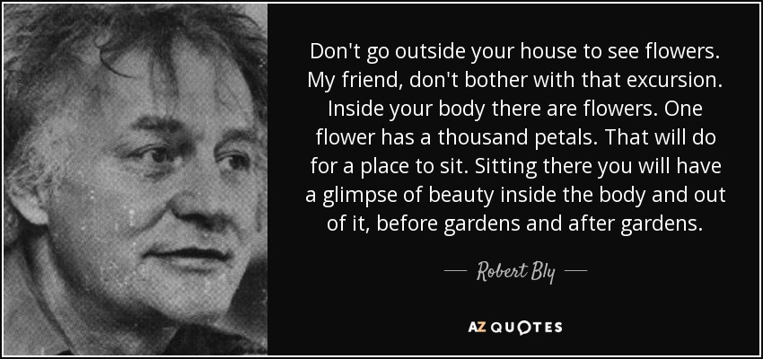 Don't go outside your house to see flowers. My friend, don't bother with that excursion. Inside your body there are flowers. One flower has a thousand petals. That will do for a place to sit. Sitting there you will have a glimpse of beauty inside the body and out of it, before gardens and after gardens. - Robert Bly