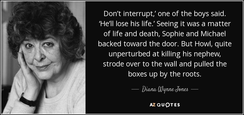 Don’t interrupt,’ one of the boys said. ‘He’ll lose his life.’ Seeing it was a matter of life and death, Sophie and Michael backed toward the door. But Howl, quite unperturbed at killing his nephew, strode over to the wall and pulled the boxes up by the roots. - Diana Wynne Jones