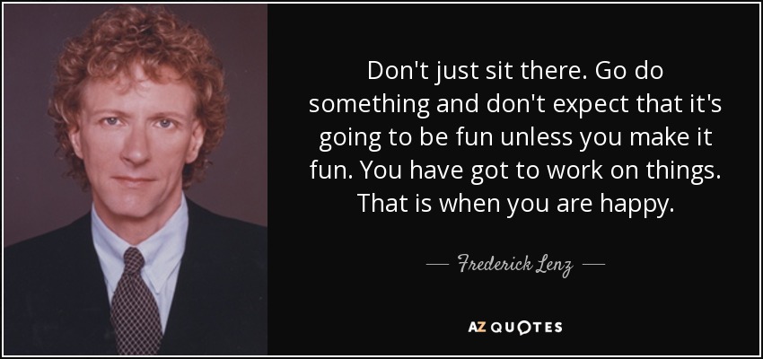 Don't just sit there. Go do something and don't expect that it's going to be fun unless you make it fun. You have got to work on things. That is when you are happy. - Frederick Lenz