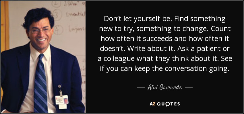 Don’t let yourself be. Find something new to try, something to change. Count how often it succeeds and how often it doesn’t. Write about it. Ask a patient or a colleague what they think about it. See if you can keep the conversation going. - Atul Gawande