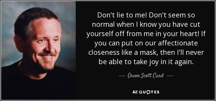 Don't lie to me! Don't seem so normal when I know you have cut yourself off from me in your heart! If you can put on our affectionate closeness like a mask, then I'll never be able to take joy in it again. - Orson Scott Card