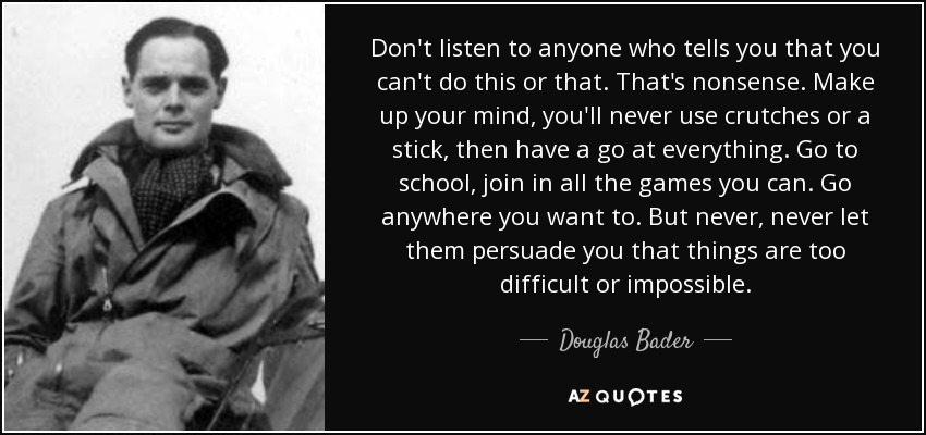 Don't listen to anyone who tells you that you can't do this or that. That's nonsense. Make up your mind, you'll never use crutches or a stick, then have a go at everything. Go to school, join in all the games you can. Go anywhere you want to. But never, never let them persuade you that things are too difficult or impossible. - Douglas Bader