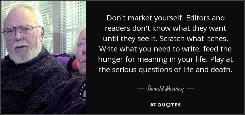 Don't market yourself. Editors and readers don't know what they want until they see it. Scratch what itches. Write what you need to write, feed the hunger for meaning in your life. Play at the serious questions of life and death. - Donald Murray