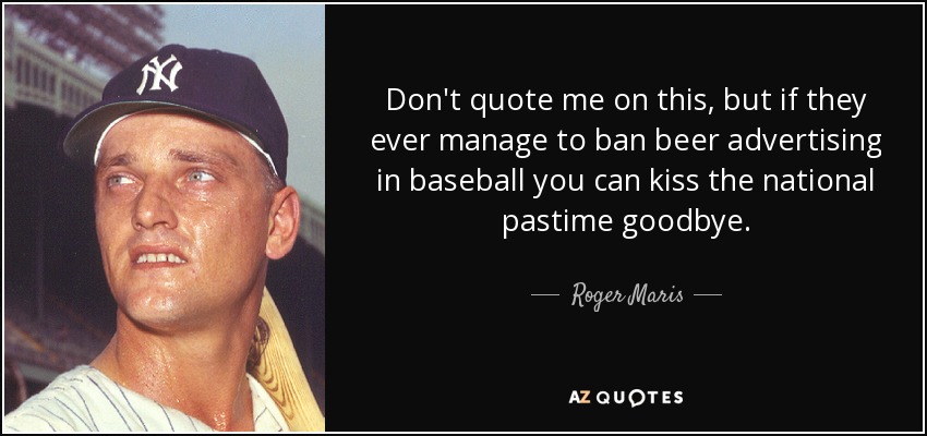 Don't quote me on this, but if they ever manage to ban beer advertising in baseball you can kiss the national pastime goodbye. - Roger Maris