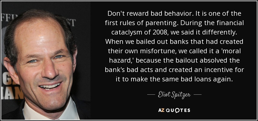 Don't reward bad behavior. It is one of the first rules of parenting. During the financial cataclysm of 2008, we said it differently. When we bailed out banks that had created their own misfortune, we called it a 'moral hazard,' because the bailout absolved the bank's bad acts and created an incentive for it to make the same bad loans again. - Eliot Spitzer