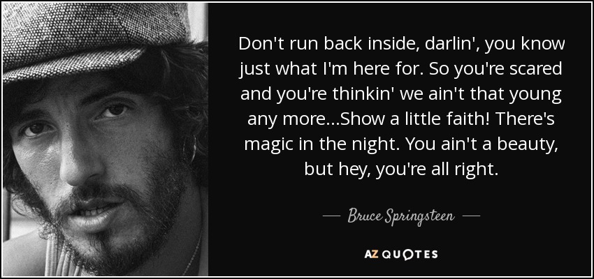 Don't run back inside, darlin', you know just what I'm here for. So you're scared and you're thinkin' we ain't that young any more...Show a little faith! There's magic in the night. You ain't a beauty, but hey, you're all right. - Bruce Springsteen