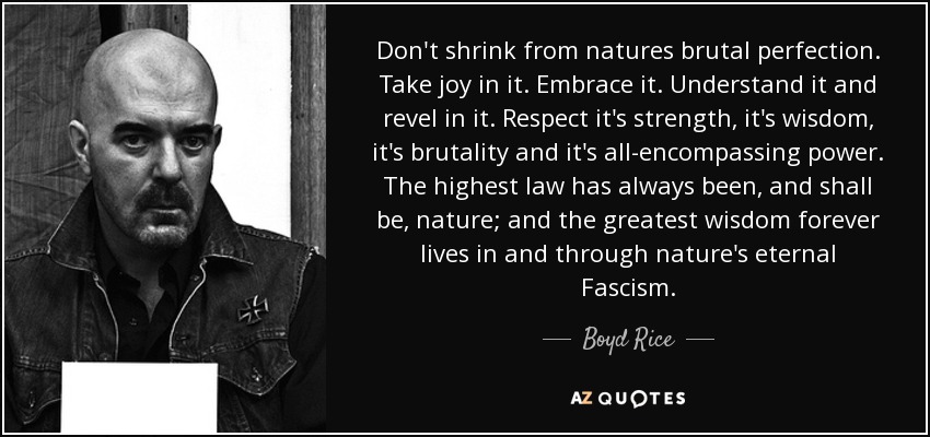 Don't shrink from natures brutal perfection. Take joy in it. Embrace it. Understand it and revel in it. Respect it's strength, it's wisdom, it's brutality and it's all-encompassing power. The highest law has always been, and shall be, nature; and the greatest wisdom forever lives in and through nature's eternal Fascism. - Boyd Rice